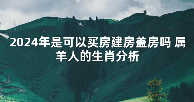 2024年是可以买房建房盖房吗 属羊人的生肖分析